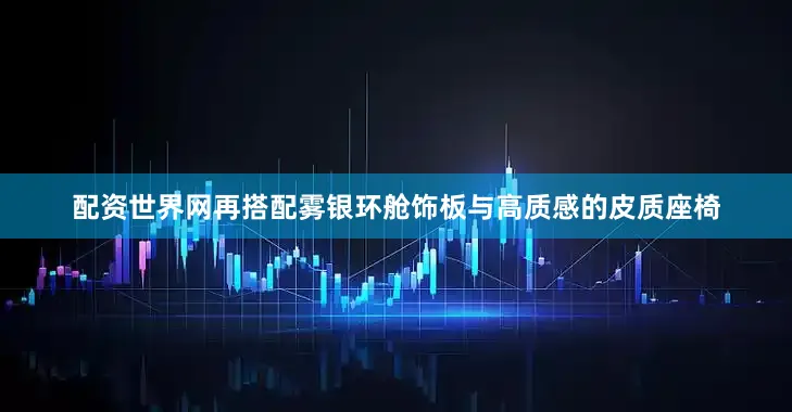 配资世界网再搭配雾银环舱饰板与高质感的皮质座椅