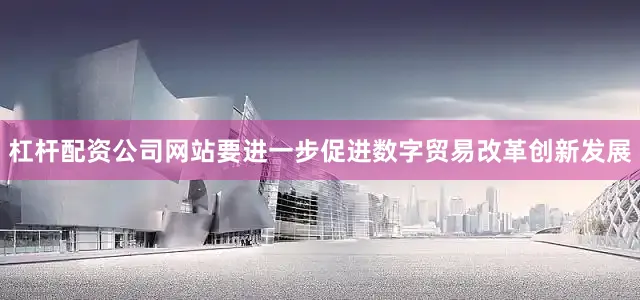 杠杆配资公司网站要进一步促进数字贸易改革创新发展