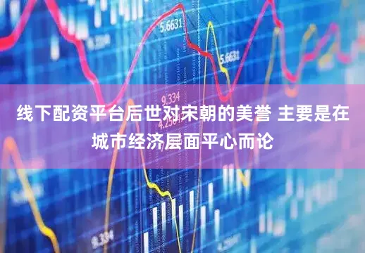 线下配资平台后世对宋朝的美誉 主要是在城市经济层面平心而论
