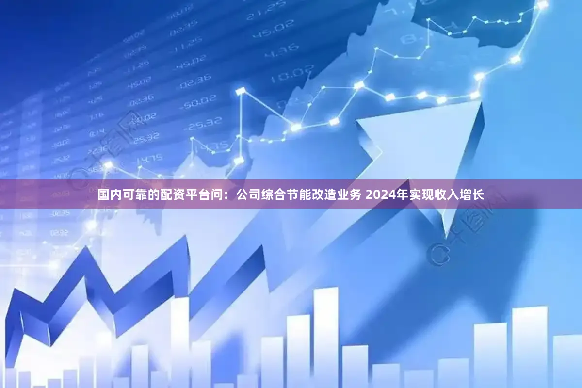 国内可靠的配资平台问：公司综合节能改造业务 2024年实现收入增长