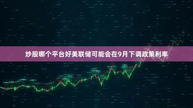 炒股哪个平台好美联储可能会在9月下调政策利率