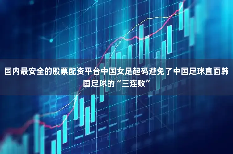 国内最安全的股票配资平台中国女足起码避免了中国足球直面韩国足球的“三连败”