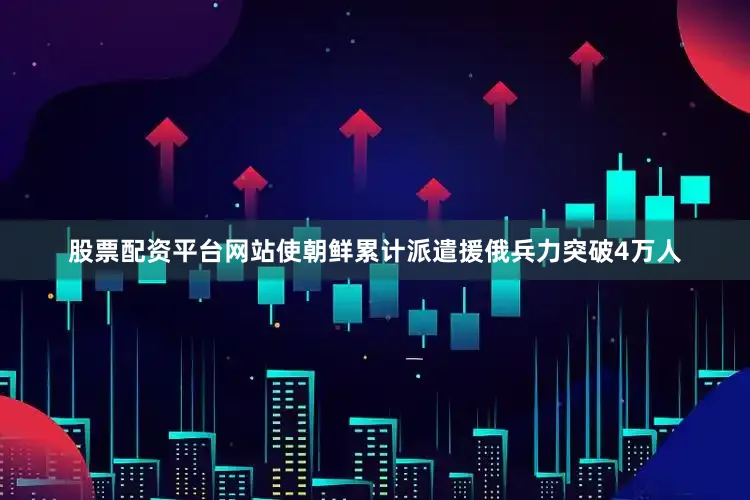 股票配资平台网站使朝鲜累计派遣援俄兵力突破4万人