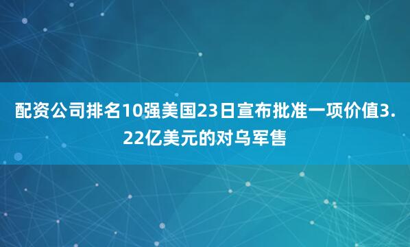 配资公司排名10强美国23日宣布批准一项价值3.22亿美元的对乌军售