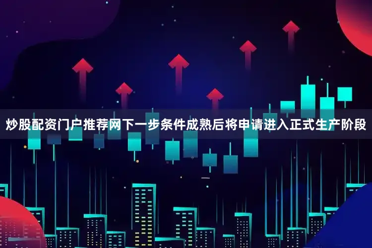 炒股配资门户推荐网下一步条件成熟后将申请进入正式生产阶段