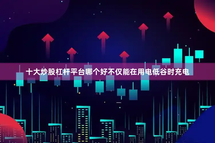 十大炒股杠杆平台哪个好不仅能在用电低谷时充电