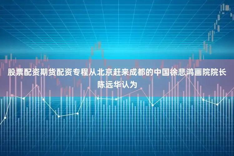 股票配资期货配资专程从北京赶来成都的中国徐悲鸿画院院长陈远华认为