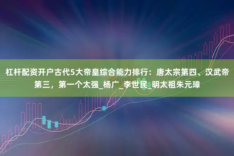 杠杆配资开户古代5大帝皇综合能力排行：唐太宗第四、汉武帝第三，第一个太强_杨广_李世民_明太祖朱元璋