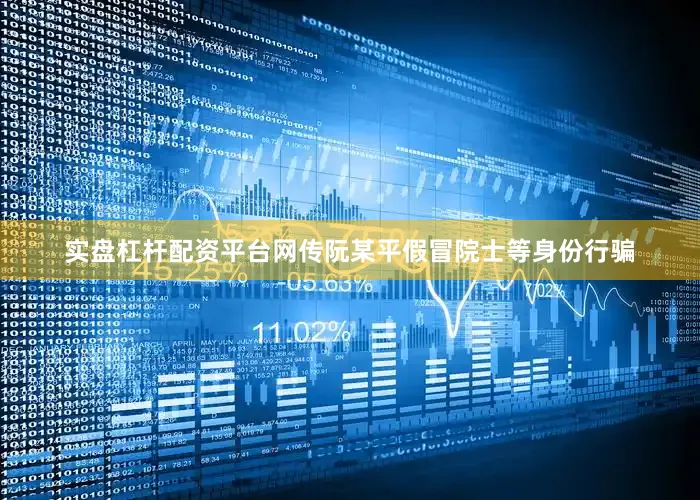 实盘杠杆配资平台网传阮某平假冒院士等身份行骗