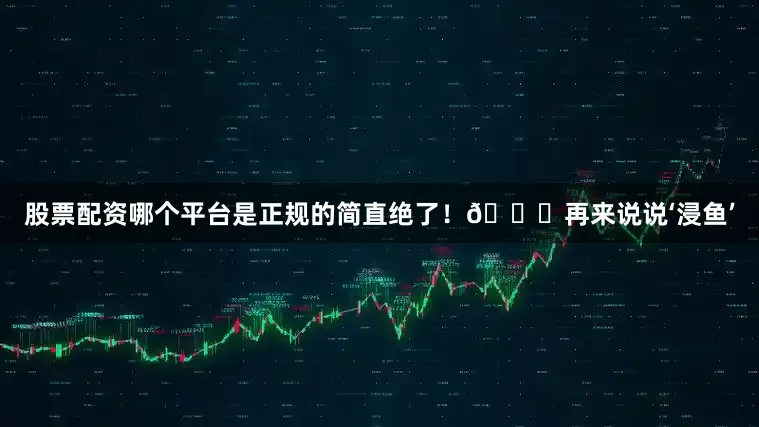 股票配资哪个平台是正规的简直绝了!🐟再来说说‘浸鱼’