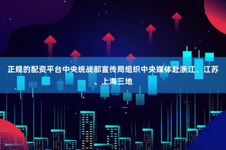 正规的配资平台中央统战部宣传局组织中央媒体赴浙江、江苏、上海三地