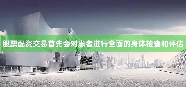 股票配资交易首先会对患者进行全面的身体检查和评估