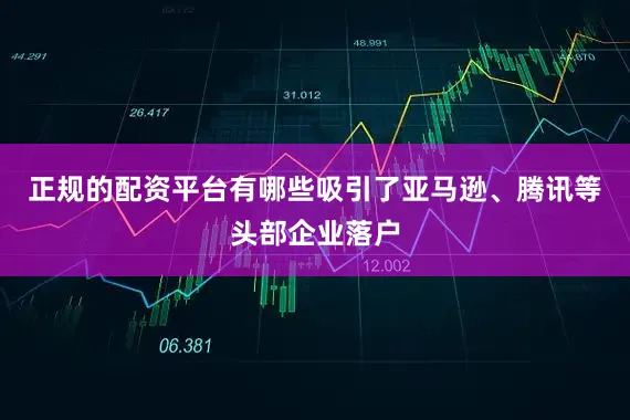 正规的配资平台有哪些吸引了亚马逊、腾讯等头部企业落户
