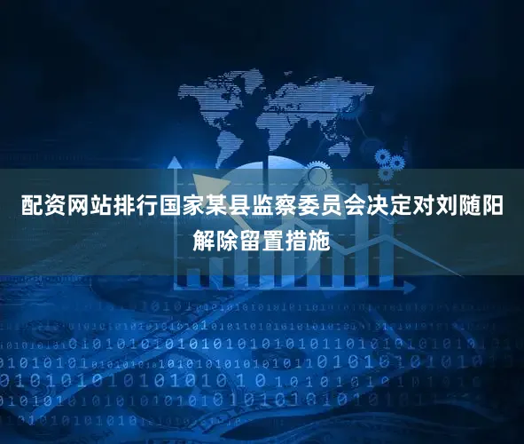 配资网站排行国家某县监察委员会决定对刘随阳解除留置措施