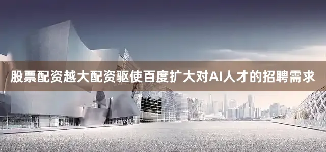 股票配资越大配资驱使百度扩大对AI人才的招聘需求