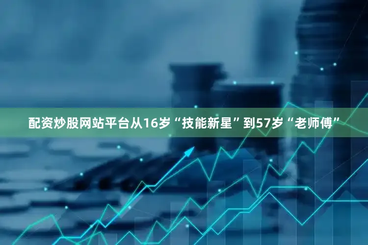 配资炒股网站平台从16岁“技能新星”到57岁“老师傅”