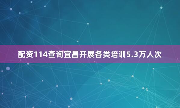 配资114查询宜昌开展各类培训5.3万人次